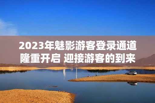 2023年魅影游客登录通道隆重开启 迎接游客的到来