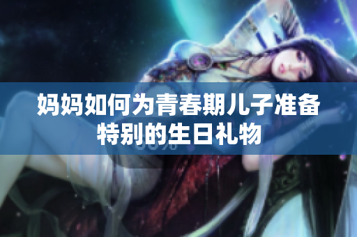 妈妈如何为青春期儿子准备特别的生日礼物