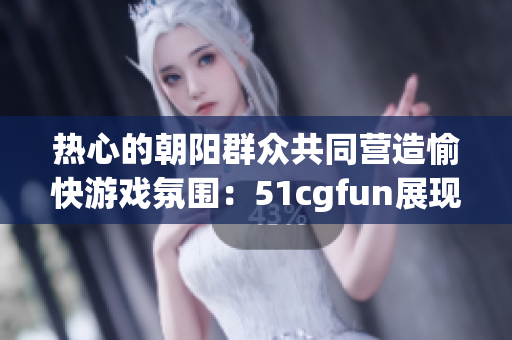 热心的朝阳群众共同营造愉快游戏氛围：51cgfun展现社区热情