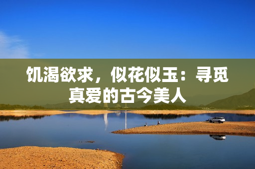 饥渴欲求，似花似玉：寻觅真爱的古今美人