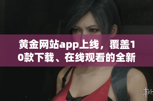 黄金网站app上线，覆盖10款下载、在线观看的全新版本