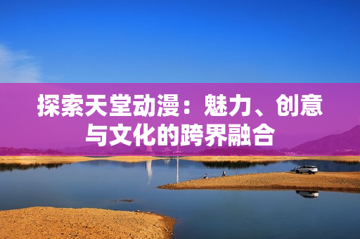 探索天堂动漫：魅力、创意与文化的跨界融合