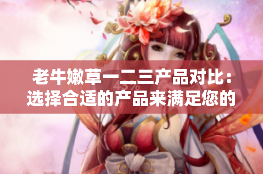 老牛嫩草一二三产品对比：选择合适的产品来满足您的需求