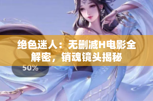 绝色迷人：无删减H电影全解密，销魂镜头揭秘
