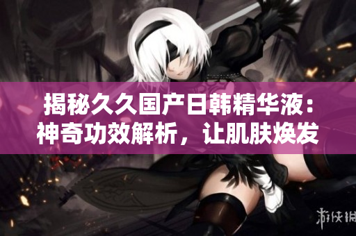 揭秘久久国产日韩精华液：神奇功效解析，让肌肤焕发光彩