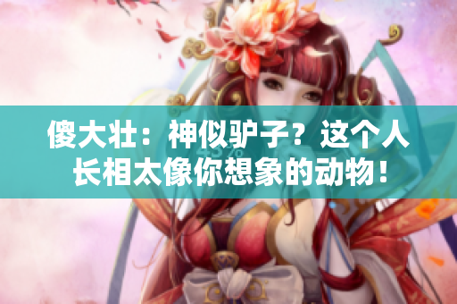 傻大壮：神似驴子？这个人长相太像你想象的动物！