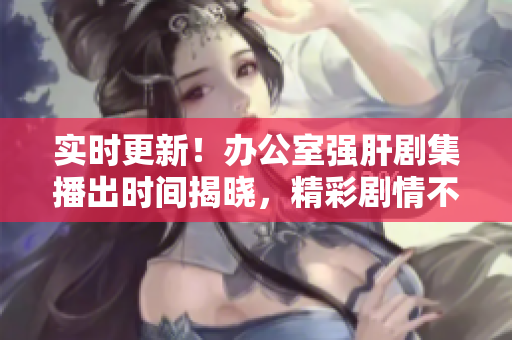 实时更新！办公室强肝剧集播出时间揭晓，精彩剧情不容错过