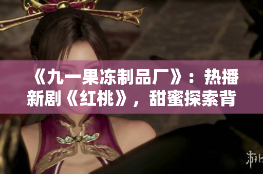 《九一果冻制品厂》：热播新剧《红桃》，甜蜜探索背后的酸甜苦辣