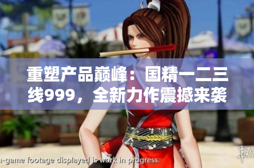 重塑产品巅峰：国精一二三线999，全新力作震撼来袭
