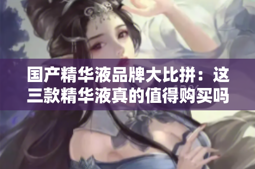国产精华液品牌大比拼：这三款精华液真的值得购买吗？