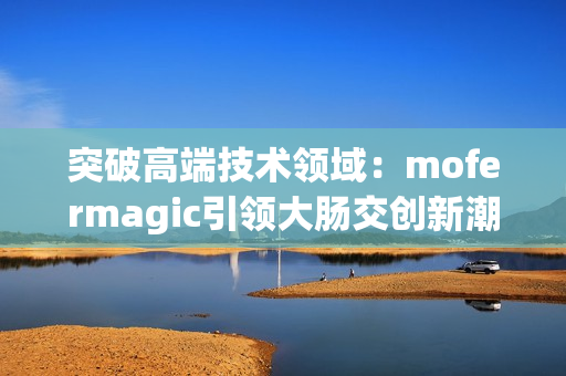 突破高端技术领域：mofermagic引领大肠交创新潮流