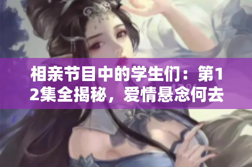 相亲节目中的学生们：第12集全揭秘，爱情悬念何去何从