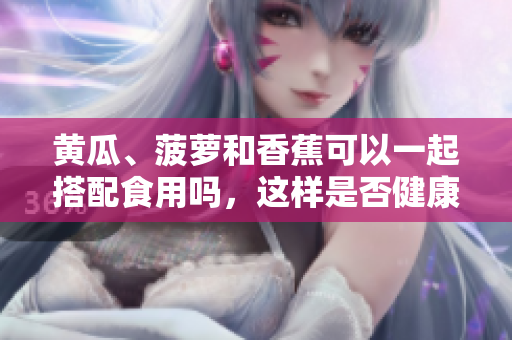黄瓜、菠萝和香蕉可以一起搭配食用吗，这样是否健康？