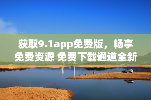 获取9.1app免费版，畅享免费资源 免费下载通道全新开启