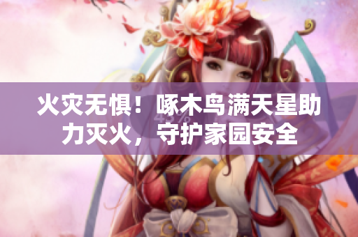 火灾无惧！啄木鸟满天星助力灭火，守护家园安全