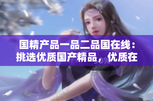 国精产品一品二品国在线：挑选优质国产精品，优质在线服务。