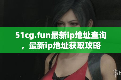 51cg.fun最新ip地址查询，最新ip地址获取攻略