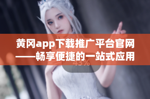 黄冈app下载推广平台官网——畅享便捷的一站式应用服务