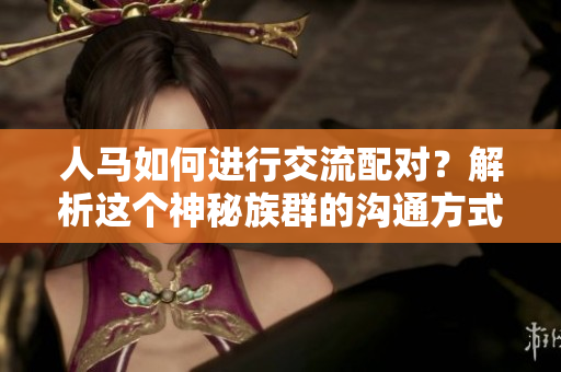 人马如何进行交流配对？解析这个神秘族群的沟通方式