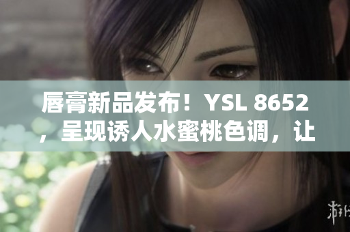 唇膏新品发布！YSL 8652，呈现诱人水蜜桃色调，让你散发迷人光彩