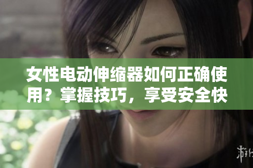 女性电动伸缩器如何正确使用？掌握技巧，享受安全快感