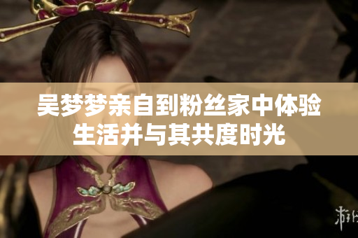 吴梦梦亲自到粉丝家中体验生活并与其共度时光