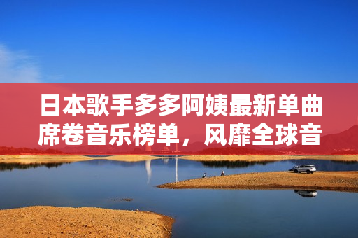日本歌手多多阿姨最新单曲席卷音乐榜单，风靡全球音乐爱好者