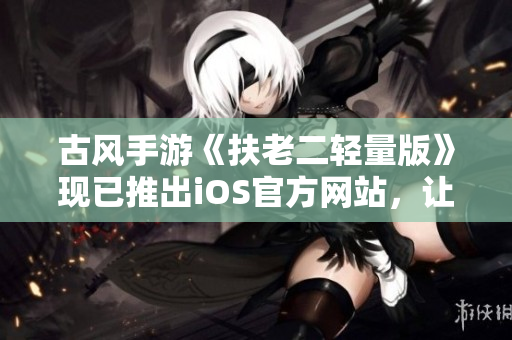 古风手游《扶老二轻量版》现已推出iOS官方网站，让你掌握最新版本下载链接