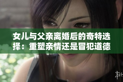 女儿与父亲离婚后的奇特选择：重塑亲情还是冒犯道德？