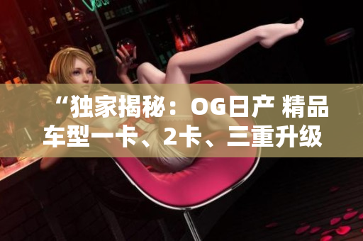 “独家揭秘：OG日产 精品车型一卡、2卡、三重升级！”