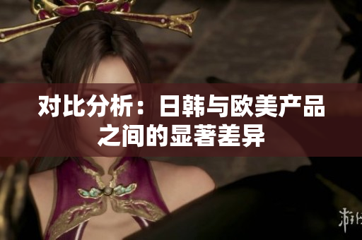 对比分析：日韩与欧美产品之间的显著差异