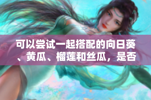 可以尝试一起搭配的向日葵、黄瓜、榴莲和丝瓜，是否适合一起食用？