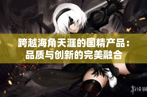 跨越海角天涯的国精产品：品质与创新的完美融合