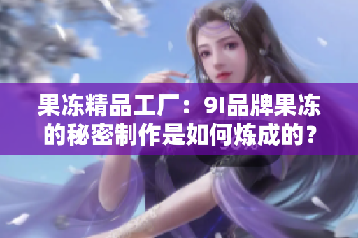 果冻精品工厂：9I品牌果冻的秘密制作是如何炼成的？