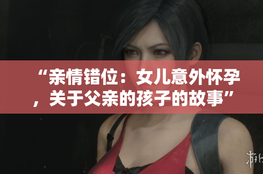 “亲情错位：女儿意外怀孕，关于父亲的孩子的故事”