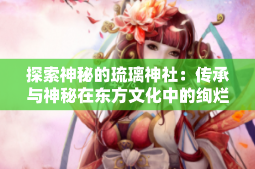 探索神秘的琉璃神社：传承与神秘在东方文化中的绚烂光辉