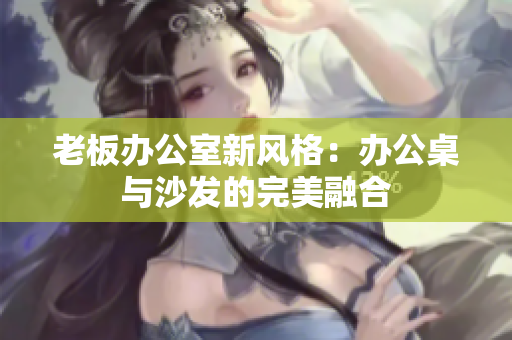 老板办公室新风格：办公桌与沙发的完美融合