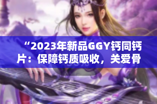 “2023年新品GGY钙同钙片：保障钙质吸收，关爱骨骼健康！”