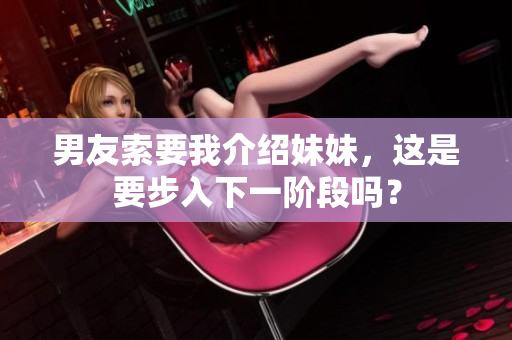 男友索要我介绍妹妹，这是要步入下一阶段吗？