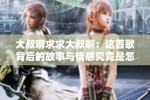 大叔啊求求大叔啊：这首歌背后的故事与情感究竟是怎样的？