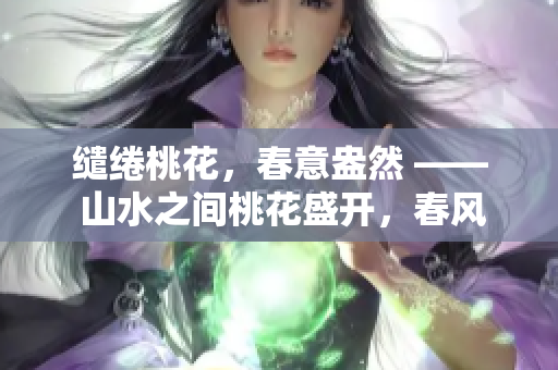缱绻桃花，春意盎然 —— 山水之间桃花盛开，春风拂面沁人心脾