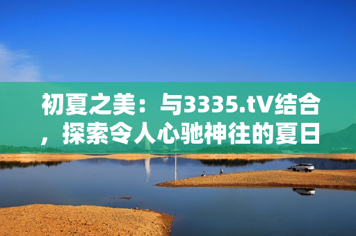 初夏之美：与3335.t∨结合，探索令人心驰神往的夏日风情