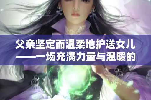 父亲坚定而温柔地护送女儿——一场充满力量与温暖的旅程