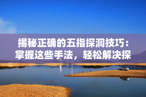 揭秘正确的五指探洞技巧：掌握这些手法，轻松解决探险难题