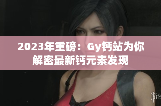 2023年重磅：Gy钙站为你解密最新钙元素发现