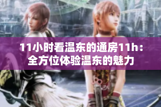 11小时看温东的通房11h：全方位体验温东的魅力