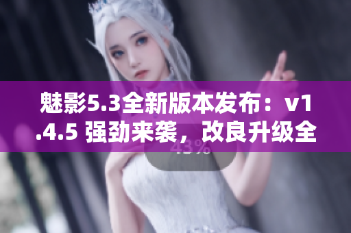 魅影5.3全新版本发布：v1.4.5 强劲来袭，改良升级全方位提升体验