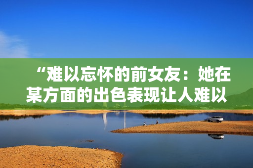 “难以忘怀的前女友：她在某方面的出色表现让人难以忘怀！”