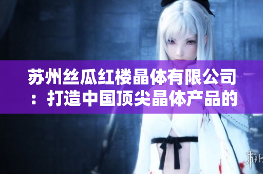 苏州丝瓜红楼晶体有限公司：打造中国顶尖晶体产品的激情与实力