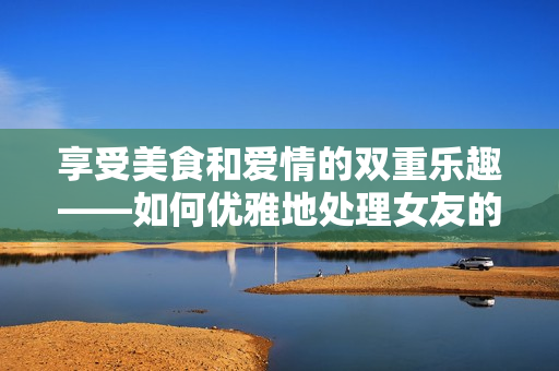 享受美食和爱情的双重乐趣——如何优雅地处理女友的扇贝